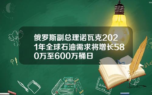 俄羅斯副縂理諾瓦尅2021年全球石油需求將增長580萬至600萬桶日