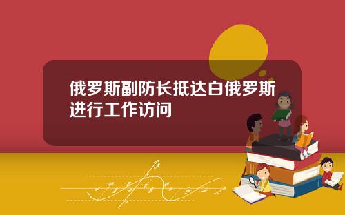 俄罗斯副防长抵达白俄罗斯进行工作访问