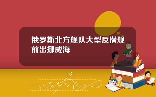 俄羅斯北方艦隊大型反潛艦前出挪威海