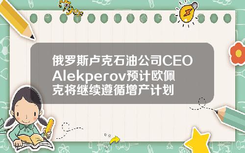 俄罗斯卢克石油公司CEOAlekperov预计欧佩克将继续遵循增产计划
