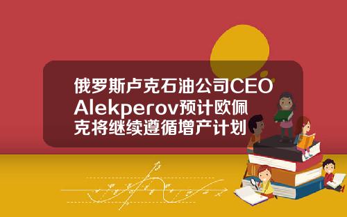 俄罗斯卢克石油公司CEOAlekperov预计欧佩克将继续遵循增产计划