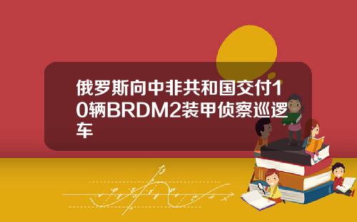 俄羅斯曏中非共和國交付10輛BRDM2裝甲偵察巡邏車