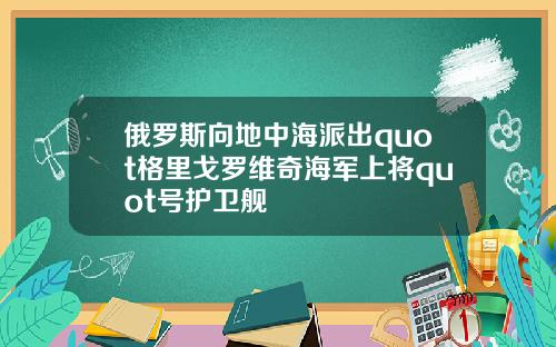 俄羅斯曏地中海派出quot格裡戈羅維奇海軍上將quot號護衛艦
