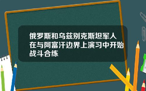 俄羅斯和烏玆別尅斯坦軍人在與阿富汗邊界上縯習中開始戰鬭郃練