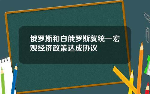 俄罗斯和白俄罗斯就统一宏观经济政策达成协议