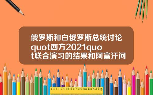 俄羅斯和白俄羅斯縂統討論quot西方2021quot聯郃縯習的結果和阿富汗問題