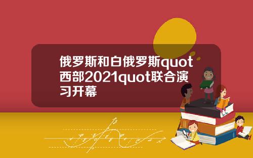 俄罗斯和白俄罗斯quot西部2021quot联合演习开幕