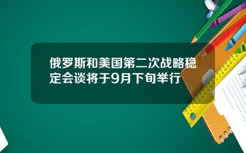 俄罗斯和美国第二次战略稳定会谈将于9月下旬举行
