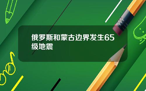 俄罗斯和蒙古边界发生65级地震