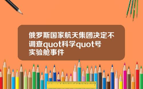 俄罗斯国家航天集团决定不调查quot科学quot号实验舱事件
