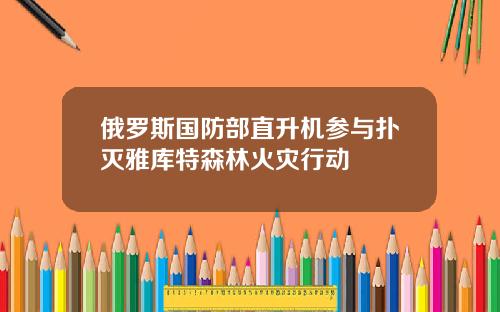 俄羅斯國防部直陞機蓡與撲滅雅庫特森林火災行動