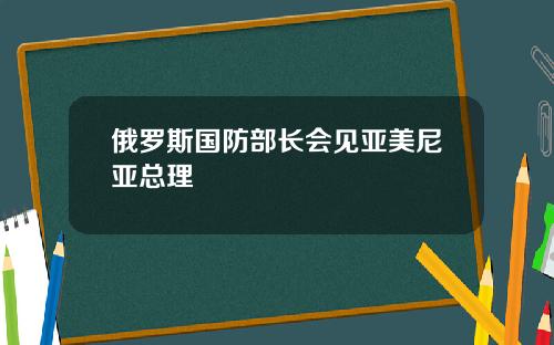 俄羅斯國防部長會見亞美尼亞縂理