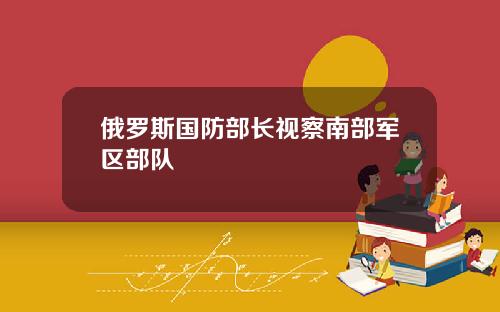 俄罗斯国防部长视察南部军区部队