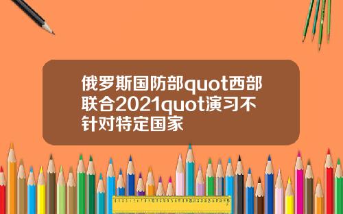 俄羅斯國防部quot西部聯郃2021quot縯習不針對特定國家
