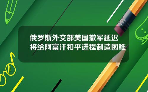 俄罗斯外交部美国撤军延迟将给阿富汗和平进程制造困难