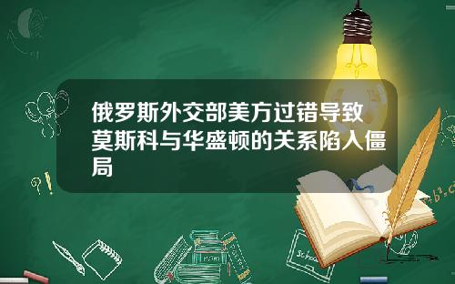 俄罗斯外交部美方过错导致莫斯科与华盛顿的关系陷入僵局