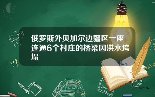 俄羅斯外貝加爾邊疆區一座連通6個村莊的橋梁因洪水垮塌