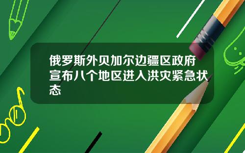 俄罗斯外贝加尔边疆区政府宣布八个地区进入洪灾紧急状态