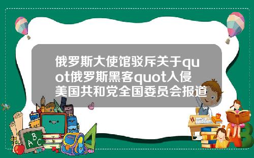 俄罗斯大使馆驳斥关于quot俄罗斯黑客quot入侵美国共和党全国委员会报道