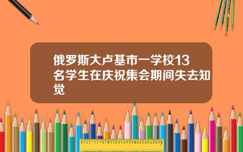 俄羅斯大盧基市一學校13名學生在慶祝集會期間失去知覺