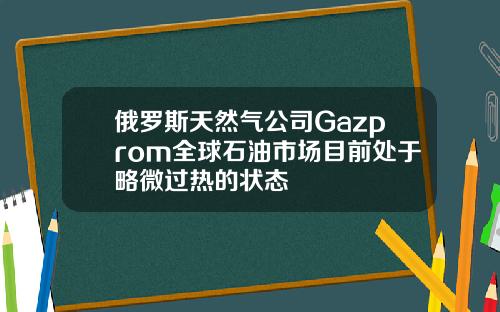 俄羅斯天然氣公司Gazprom全球石油市場目前処於略微過熱的狀態