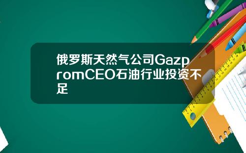 俄羅斯天然氣公司GazpromCEO石油行業投資不足
