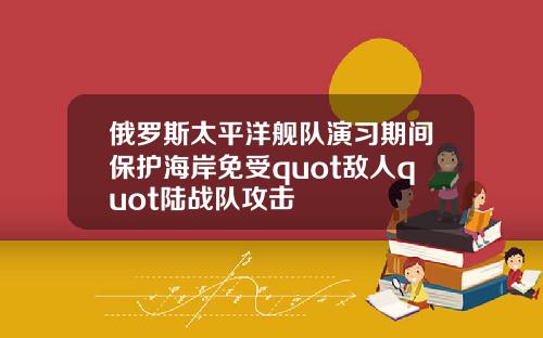 俄羅斯太平洋艦隊縯習期間保護海岸免受quot敵人quot陸戰隊攻擊