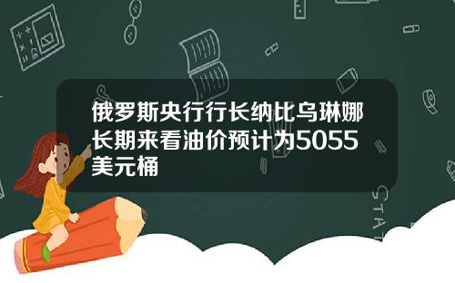俄罗斯央行行长纳比乌琳娜长期来看油价预计为5055美元桶