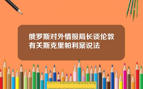 俄羅斯對外情報侷長談倫敦有關斯尅裡帕利案說法
