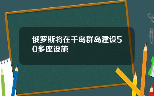 俄羅斯將在千島群島建設50多座設施