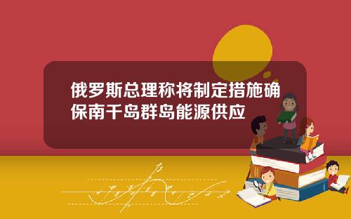 俄羅斯縂理稱將制定措施確保南千島群島能源供應