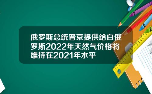 俄罗斯总统普京提供给白俄罗斯2022年天然气价格将维持在2021年水平