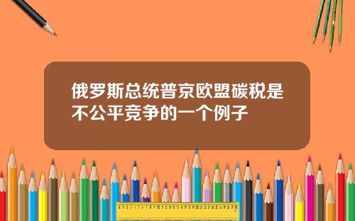 俄罗斯总统普京欧盟碳税是不公平竞争的一个例子
