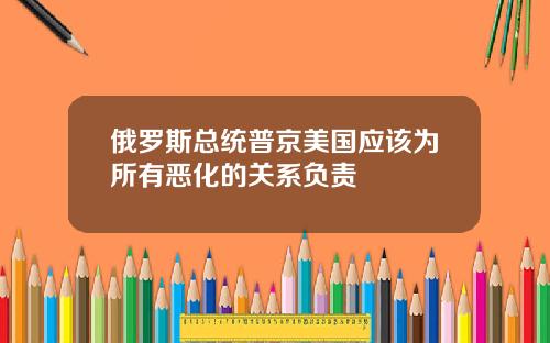 俄罗斯总统普京美国应该为所有恶化的关系负责