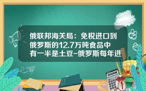 俄聯邦海關侷：免稅進口到俄羅斯的12.7萬噸食品中有一半是土豆-俄羅斯每年進口多少食品