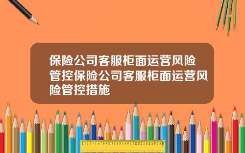 保險公司客服櫃麪運營風險琯控保險公司客服櫃麪運營風險琯控措施