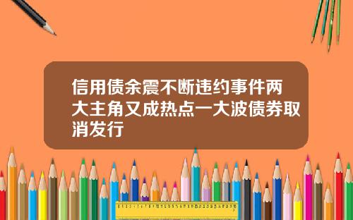 信用债余震不断违约事件两大主角又成热点一大波债券取消发行