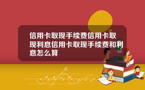 信用卡取现手续费信用卡取现利息信用卡取现手续费和利息怎么算