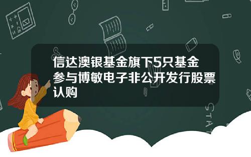信达澳银基金旗下5只基金参与博敏电子非公开发行股票认购