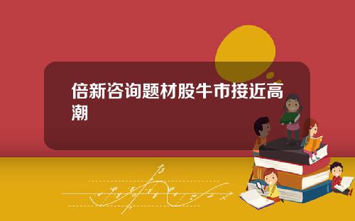 倍新咨询题材股牛市接近高潮