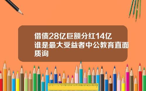 借债28亿巨额分红14亿谁是最大受益者中公教育直面质询