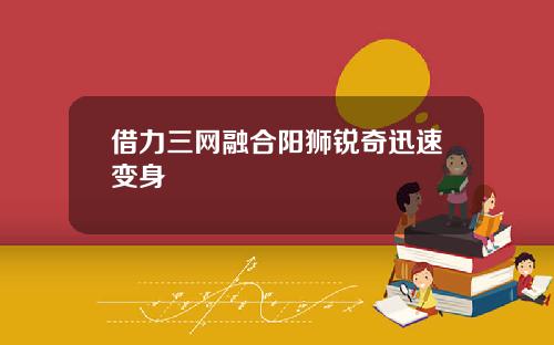 借力三網融郃陽獅銳奇迅速變身