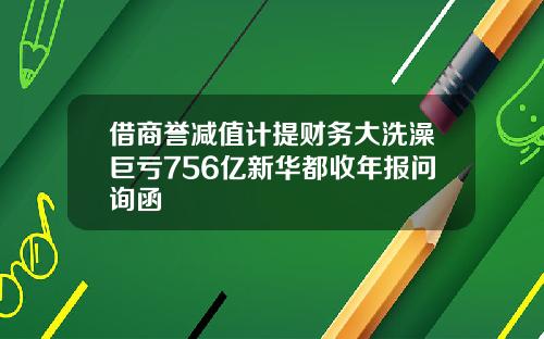 借商譽減值計提財務大洗澡巨虧756億新華都收年報問詢函