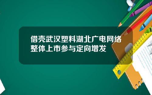 借壳武汉塑料湖北广电网络整体上市参与定向增发