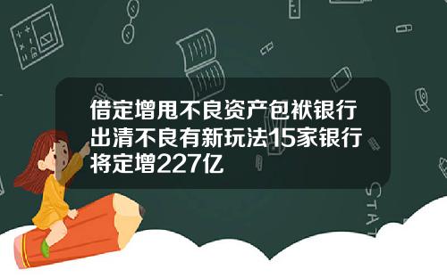 借定增甩不良資産包袱銀行出清不良有新玩法15家銀行將定增227億