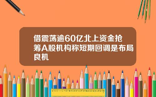 借震荡逾60亿北上资金抢筹A股机构称短期回调是布局良机