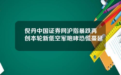 倪丹中国证券网沪指暴跌再创本轮新低空军咆哮恐慌蔓延