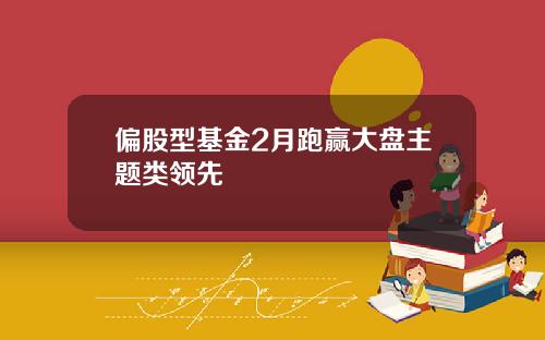 偏股型基金2月跑赢大盘主题类领先