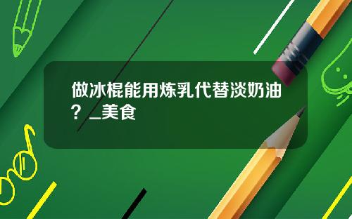 做冰棍能用鍊乳代替淡嬭油？_美食