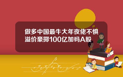 做多中國最牛大年夜佬不懼溢價豪擲100億加碼A股